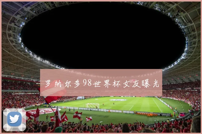罗纳尔多98世界杯女友曝光
