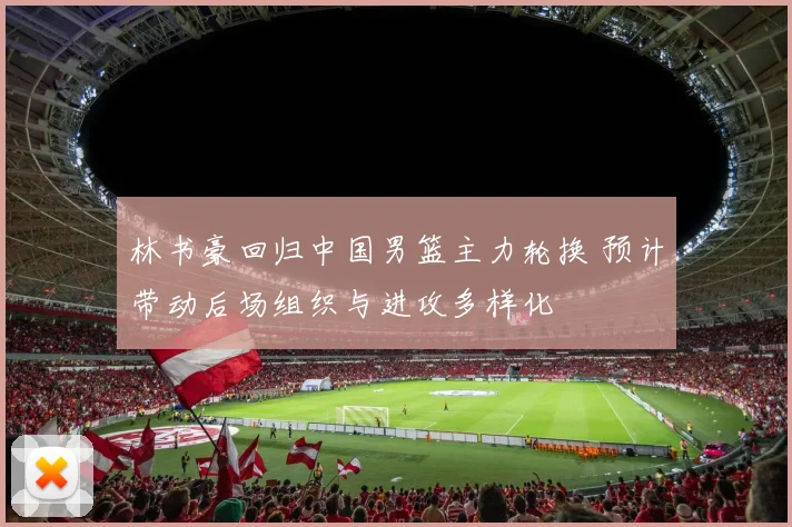 林书豪回归中国男篮主力轮换 预计带动后场组织与进攻多样化