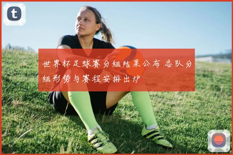 世界杯足球赛分组结果公布 各队分组形势与赛程安排出炉