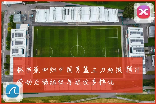 林书豪回归中国男篮主力轮换 预计带动后场组织与进攻多样化